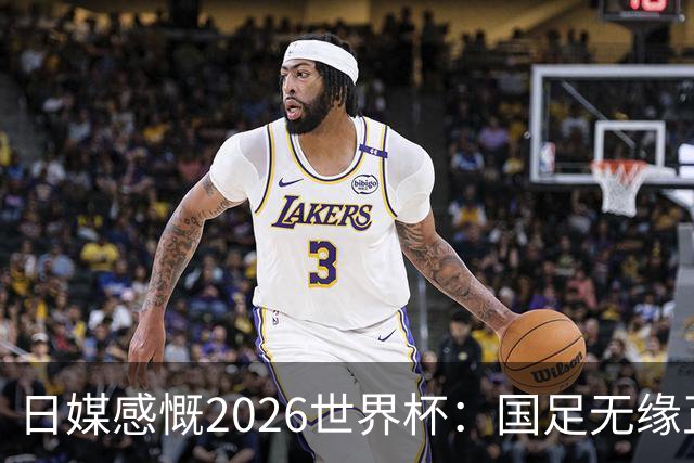 日媒感慨2026世界杯：国足无缘正赛，中国球迷只剩裁判可关注